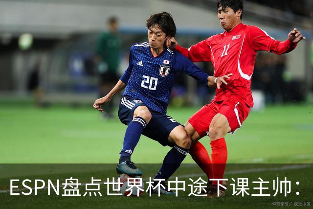 ESPN盘点世界杯中途下课主帅：拉穆奇上榜 洛佩特吉、车范根在列
